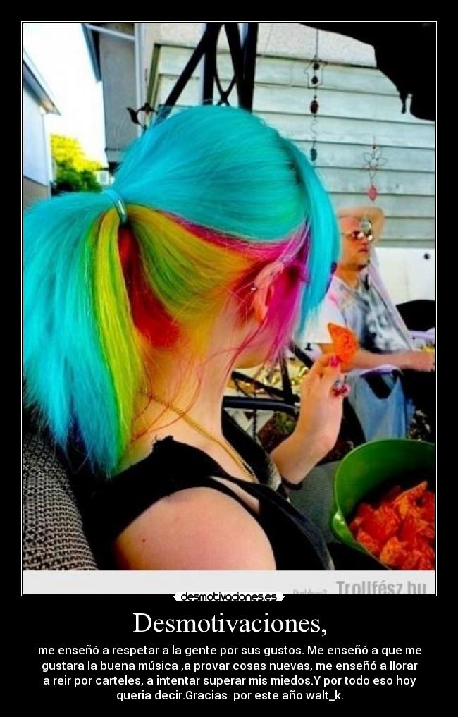 Desmotivaciones, - me enseñó a respetar a la gente por sus gustos. Me enseñó a que me
gustara la buena música ,a provar cosas nuevas, me enseñó a llorar
a reir por carteles, a intentar superar mis miedos.Y por todo eso hoy
queria decir.Gracias por este año walt_k.