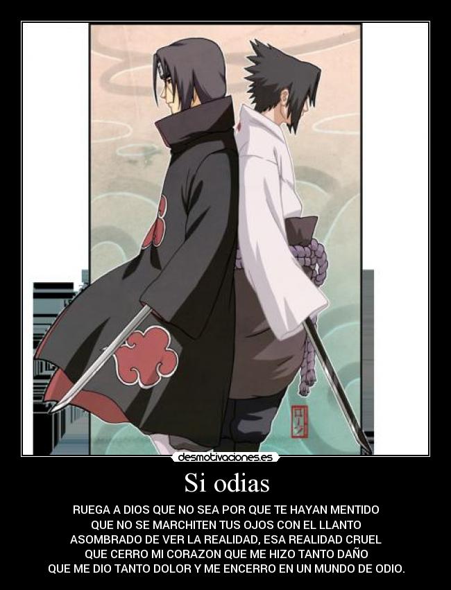 Si odias - RUEGA A DIOS QUE NO SEA POR QUE TE HAYAN MENTIDO
QUE NO SE MARCHITEN TUS OJOS CON EL LLANTO
ASOMBRADO DE VER LA REALIDAD, ESA REALIDAD CRUEL
QUE CERRO MI CORAZON QUE ME HIZO TANTO DAÑO
QUE ME DIO TANTO DOLOR Y ME ENCERRO EN UN MUNDO DE ODIO.