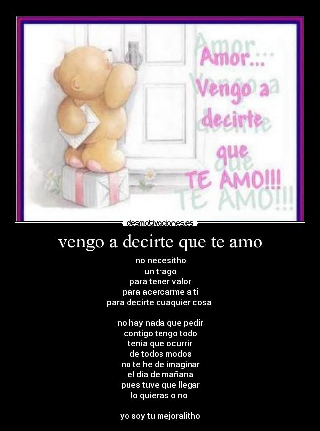 vengo a decirte que te amo - no necesitho
un trago
para tener valor
para acercarme a ti
para decirte cuaquier cosa
no hay nada que pedir
contigo tengo todo
tenia que ocurrir
de todos modos
no te he de imaginar
el dia de mañana
pues tuve que llegar
lo quieras o no
yo soy tu mejoralitho