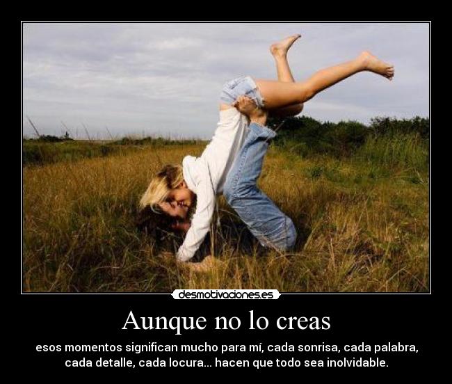 Aunque no lo creas - esos momentos significan mucho para mí, cada sonrisa, cada palabra,
cada detalle, cada locura... hacen que todo sea inolvidable.