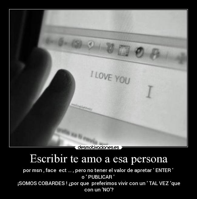 Escribir te amo a esa persona - por msn , face ect ... , pero no tener el valor de apretar ENTER
o PUBLICAR
¡SOMOS COBARDES ! ¿por que preferimos vivir con un TAL VEZ que
con un NO?