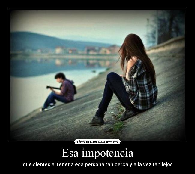 Esa impotencia - que sientes al tener a esa persona tan cerca y a la vez tan lejos
