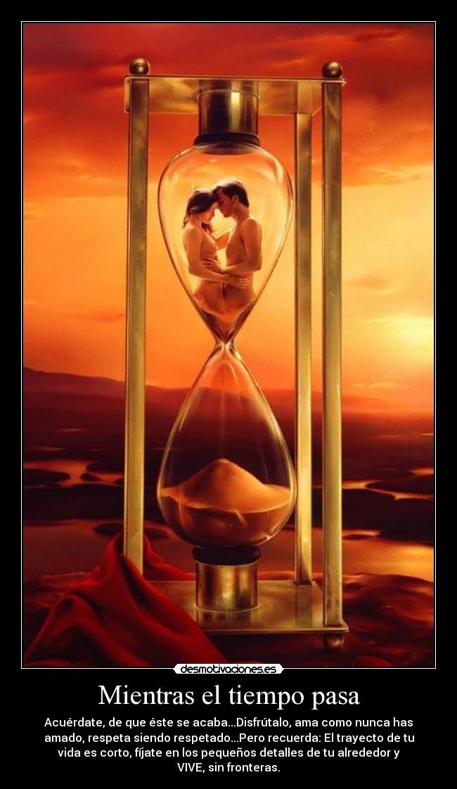 Mientras el tiempo pasa - Acuérdate, de que éste se acaba...Disfrútalo, ama como nunca has
amado, respeta siendo respetado...Pero recuerda: El trayecto de tu
vida es corto, fíjate en los pequeños detalles de tu alrededor y
VIVE, sin fronteras.