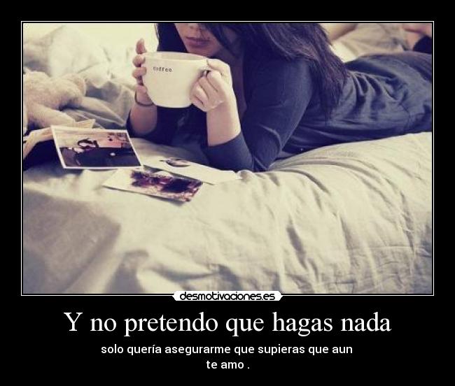 Y no pretendo que hagas nada - solo quería asegurarme que supieras que aun 
te amo .