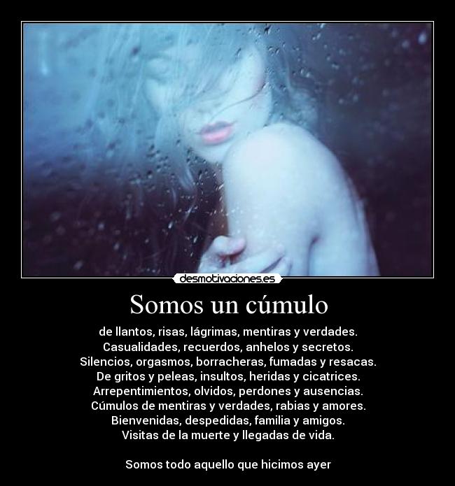 Somos un cúmulo - de llantos, risas, lágrimas, mentiras y verdades.
Casualidades, recuerdos, anhelos y secretos.
Silencios, orgasmos, borracheras, fumadas y resacas.
De gritos y peleas, insultos, heridas y cicatrices.
Arrepentimientos, olvidos, perdones y ausencias.
Cúmulos de mentiras y verdades, rabias y amores.
Bienvenidas, despedidas, familia y amigos.
Visitas de la muerte y llegadas de vida.
Somos todo aquello que hicimos ayer