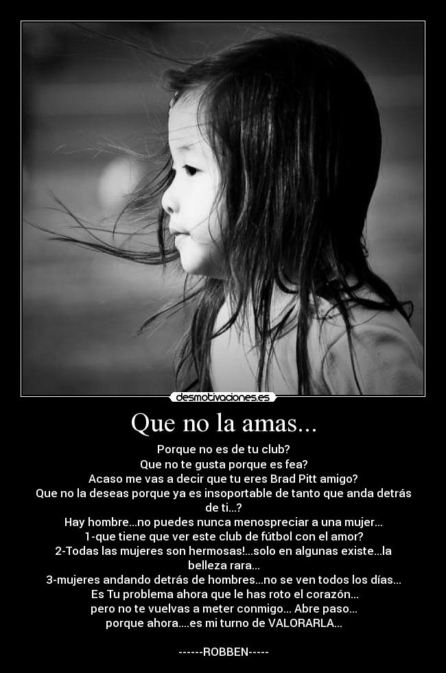 Que no la amas... - Porque no es de tu club?
Que no te gusta porque es fea?
Acaso me vas a decir que tu eres Brad Pitt amigo?
Que no la deseas porque ya es insoportable de tanto que anda detrás de ti...?
Hay hombre...no puedes nunca menospreciar a una mujer...
1-que tiene que ver este club de fútbol con el amor?
2-Todas las mujeres son hermosas!...solo en algunas existe...la belleza rara...
3-mujeres andando detrás de hombres...no se ven todos los días...
Es Tu problema ahora que le has roto el corazón...
pero no te vuelvas a meter conmigo... Abre paso...
porque ahora....es mi turno de VALORARLA...
------ROBBEN-----