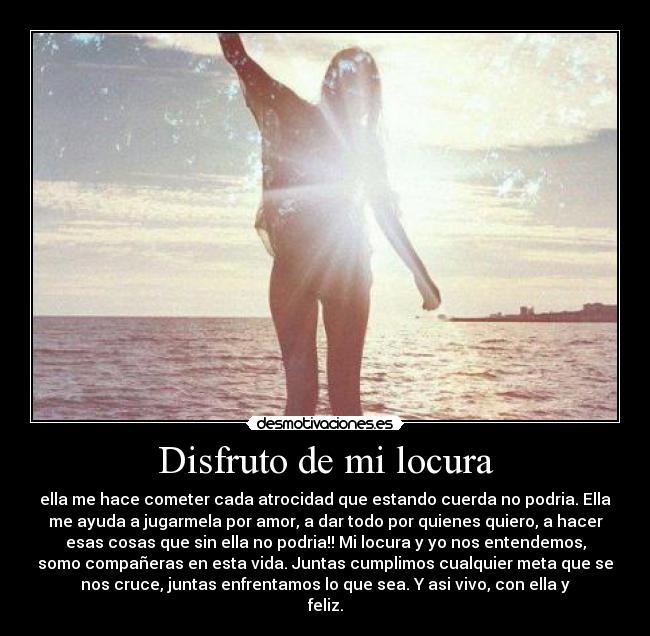 Disfruto de mi locura - ella me hace cometer cada atrocidad que estando cuerda no podria. Ella
me ayuda a jugarmela por amor, a dar todo por quienes quiero, a hacer
esas cosas que sin ella no podria!! Mi locura y yo nos entendemos,
somo compañeras en esta vida. Juntas cumplimos cualquier meta que se
nos cruce, juntas enfrentamos lo que sea. Y asi vivo, con ella y
feliz.