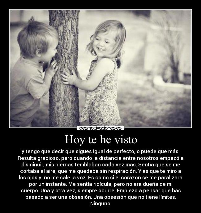 Hoy te he visto - y tengo que decir que sigues igual de perfecto, o puede que más.
Resulta gracioso, pero cuando la distancia entre nosotros empezó a
disminuir, mis piernas temblaban cada vez más. Sentía que se me
cortaba el aire, que me quedaba sin respiración. Y es que te miro a
los ojos y no me sale la voz. Es como si el corazón se me paralizara
por un instante. Me sentía ridícula, pero no era dueña de mi
cuerpo. Una y otra vez, siempre ocurre. Empiezo a pensar que has
pasado a ser una obsesión. Una obsesión que no tiene límites.
Ninguno.