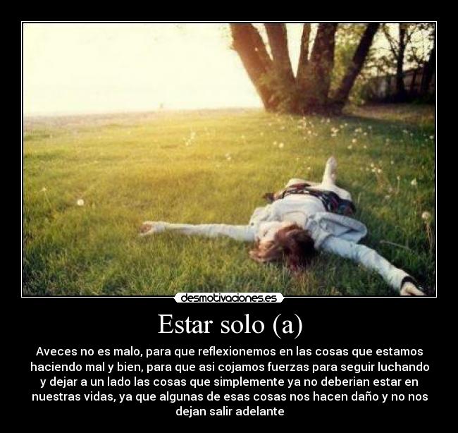 Estar solo (a) - Aveces no es malo, para que reflexionemos en las cosas que estamos
haciendo mal y bien, para que asi cojamos fuerzas para seguir luchando
y dejar a un lado las cosas que simplemente ya no deberian estar en
nuestras vidas, ya que algunas de esas cosas nos hacen daño y no nos
dejan salir adelante