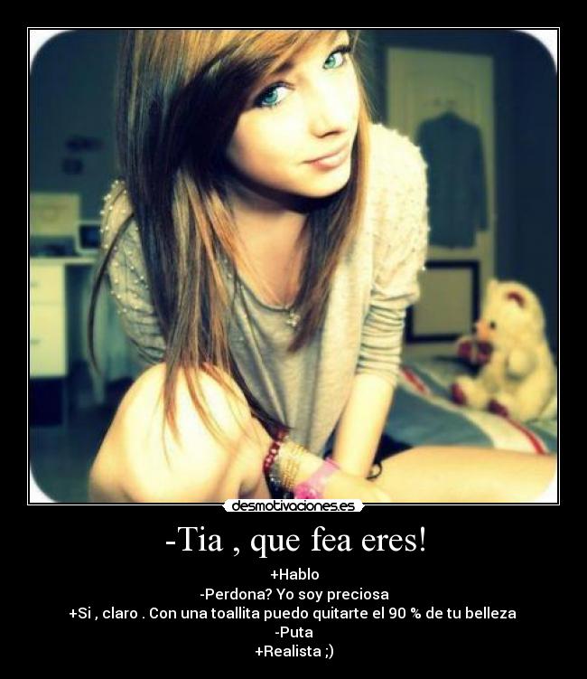 -Tia , que fea eres! - +Hablo
-Perdona? Yo soy preciosa
+Si , claro . Con una toallita puedo quitarte el 90 % de tu belleza 
-Puta
+Realista ;)