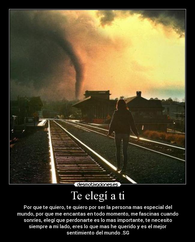 Te elegí a ti - Por que te quiero, te quiero por ser la persona mas especial del
mundo, por que me encantas en todo momento, me fascinas cuando
sonríes, elegí que perdonarte es lo mas importante, te necesito
siempre a mi lado, eres lo que mas he querido y es el mejor
sentimiento del mundo .SG