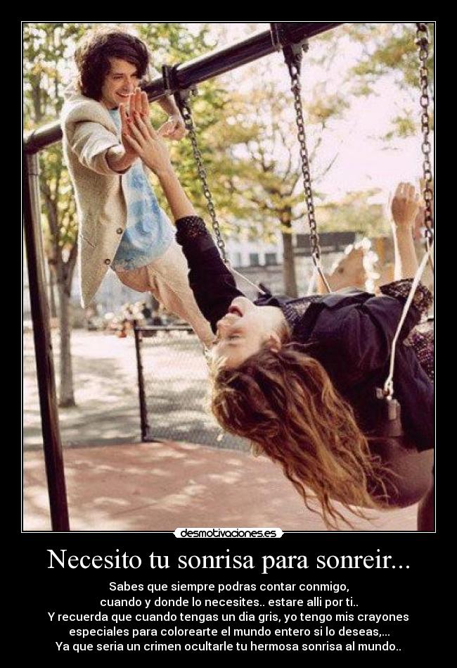 Necesito tu sonrisa para sonreir... - Sabes que siempre podras contar conmigo,
cuando y donde lo necesites.. estare alli por ti..
Y recuerda que cuando tengas un dia gris, yo tengo mis crayones
especiales para colorearte el mundo entero si lo deseas,...
Ya que seria un crimen ocultarle tu hermosa sonrisa al mundo..