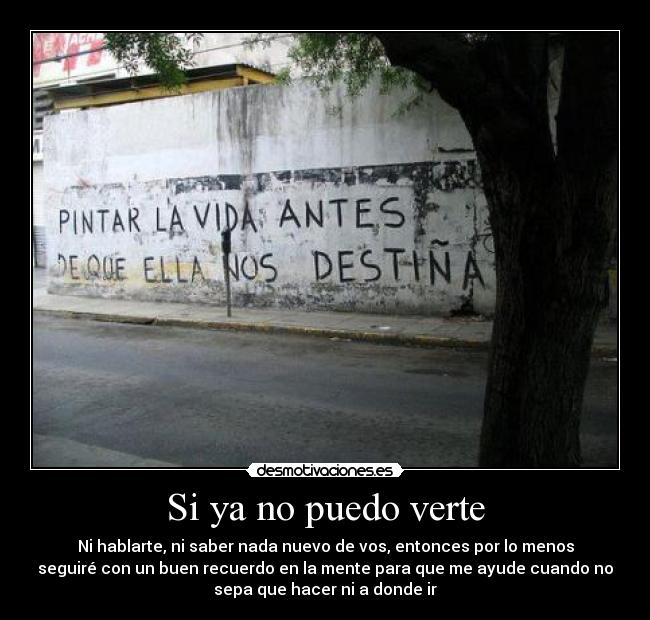 Si ya no puedo verte - Ni hablarte, ni saber nada nuevo de vos, entonces por lo menos
seguiré con un buen recuerdo en la mente para que me ayude cuando no
sepa que hacer ni a donde ir