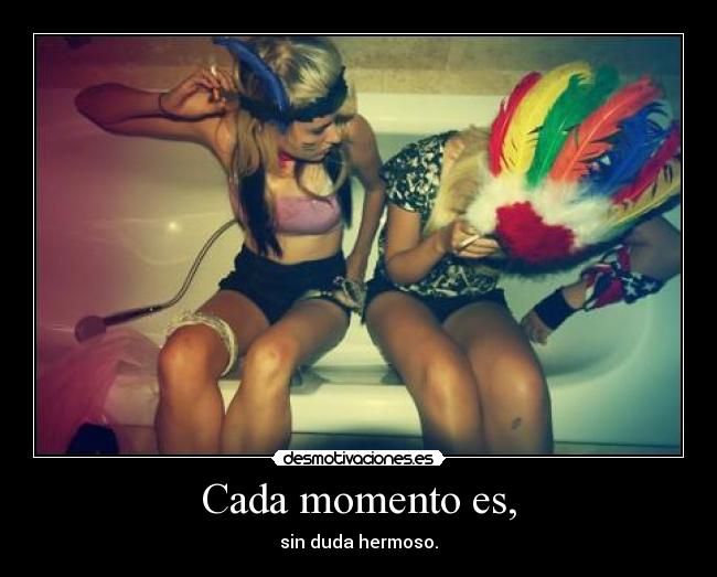 Cada momento es, - sin duda hermoso.