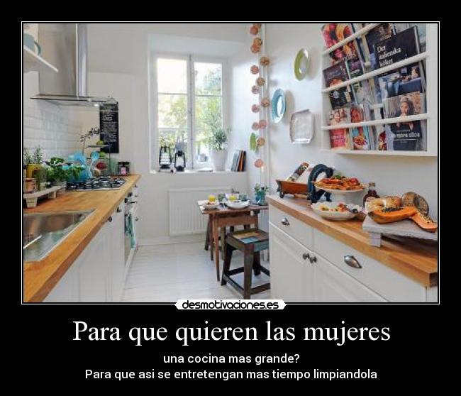 Para que quieren las mujeres - una cocina mas grande?
Para que asi se entretengan mas tiempo limpiandola