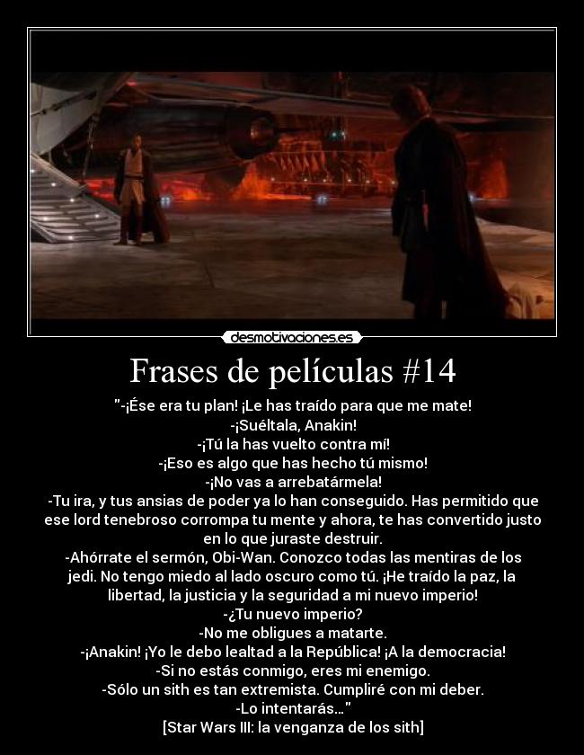 Frases de películas #14 - -¡Ése era tu plan! ¡Le has traído para que me mate!
-¡Suéltala, Anakin!
-¡Tú la has vuelto contra mí!
-¡Eso es algo que has hecho tú mismo!
-¡No vas a arrebatármela!
-Tu ira, y tus ansias de poder ya lo han conseguido. Has permitido que
ese lord tenebroso corrompa tu mente y ahora, te has convertido justo
en lo que juraste destruir.
-Ahórrate el sermón, Obi-Wan. Conozco todas las mentiras de los
jedi. No tengo miedo al lado oscuro como tú. ¡He traído la paz, la
libertad, la justicia y la seguridad a mi nuevo imperio!
-¿Tu nuevo imperio?
-No me obligues a matarte.
-¡Anakin! ¡Yo le debo lealtad a la República! ¡A la democracia!
-Si no estás conmigo, eres mi enemigo.
-Sólo un sith es tan extremista. Cumpliré con mi deber.
-Lo intentarás…
[Star Wars III: la venganza de los sith]