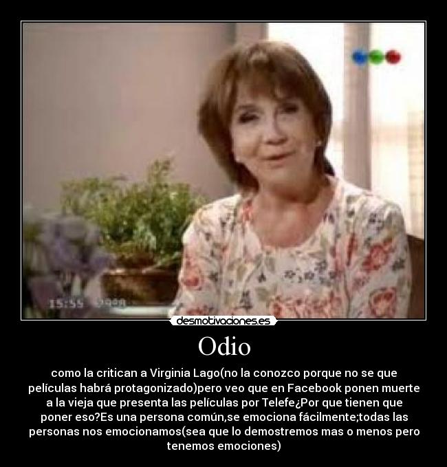 Odio - como la critican a Virginia Lago(no la conozco porque no se que
películas habrá protagonizado)pero veo que en Facebook ponen muerte
a la vieja que presenta las películas por Telefe¿Por que tienen que
poner eso?Es una persona común,se emociona fácilmente;todas las
personas nos emocionamos(sea que lo demostremos mas o menos pero
tenemos emociones)