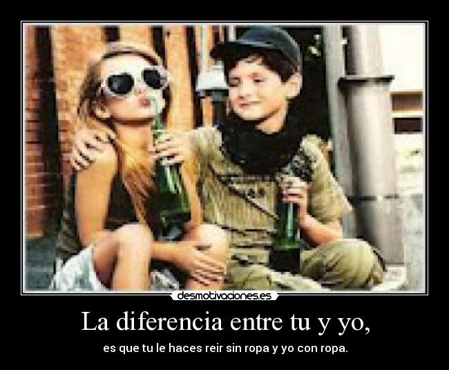 La diferencia entre tu y yo, - es que tu le haces reir sin ropa y yo con ropa.