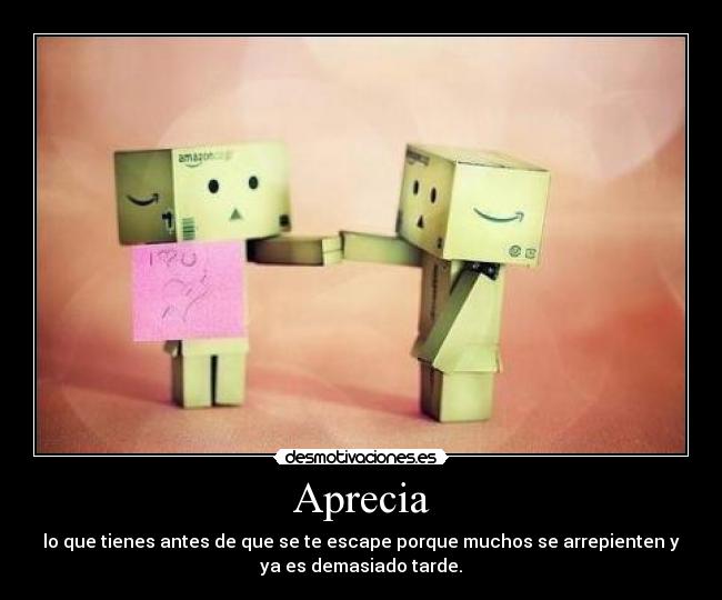 Aprecia - lo que tienes antes de que se te escape porque muchos se arrepienten y
ya es demasiado tarde.