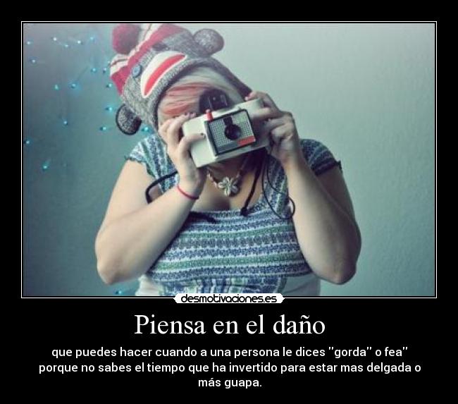 Piensa en el daño - que puedes hacer cuando a una persona le dices gorda o fea
porque no sabes el tiempo que ha invertido para estar mas delgada o
más guapa.