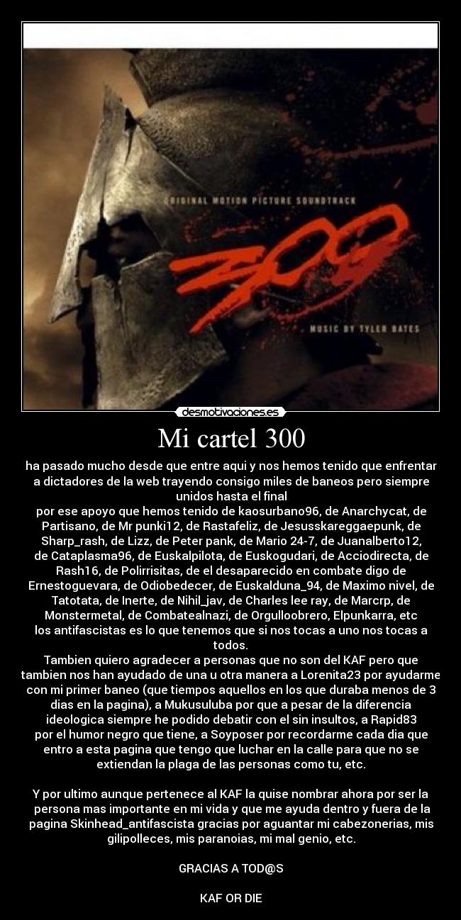 Mi cartel 300 - ha pasado mucho desde que entre aqui y nos hemos tenido que enfrentar
a dictadores de la web trayendo consigo miles de baneos pero siempre
unidos hasta el final
por ese apoyo que hemos tenido de kaosurbano96, de Anarchycat, de
Partisano, de Mr punki12, de Rastafeliz, de Jesusskareggaepunk, de
Sharp_rash, de Lizz, de Peter pank, de Mario 24-7, de Juanalberto12,
de Cataplasma96, de Euskalpilota, de Euskogudari, de Acciodirecta, de
Rash16, de Polirrisitas, de el desaparecido en combate digo de
Ernestoguevara, de Odiobedecer, de Euskalduna_94, de Maximo nivel, de
Tatotata, de Inerte, de Nihil_jav, de Charles lee ray, de Marcrp, de
Monstermetal, de Combatealnazi, de Orgulloobrero, Elpunkarra, etc
los antifascistas es lo que tenemos que si nos tocas a uno nos tocas a
todos.
Tambien quiero agradecer a personas que no son del KAF pero que
tambien nos han ayudado de una u otra manera a Lorenita23 por ayudarme
con mi primer baneo (que tiempos aquellos en los que duraba menos de 3
dias en la pagina), a Mukusuluba por que a pesar de la diferencia
ideologica siempre he podido debatir con el sin insultos, a Rapid83
por el humor negro que tiene, a Soyposer por recordarme cada dia que
entro a esta pagina que tengo que luchar en la calle para que no se
extiendan la plaga de las personas como tu, etc.

Y por ultimo aunque pertenece al KAF la quise nombrar ahora por ser la
 persona mas importante en mi vida y que me ayuda dentro y fuera de la
pagina Skinhead_antifascista gracias por aguantar mi cabezonerias, mis
gilipolleces, mis paranoias, mi mal genio, etc.

GRACIAS A TOD@S

KAF OR DIE