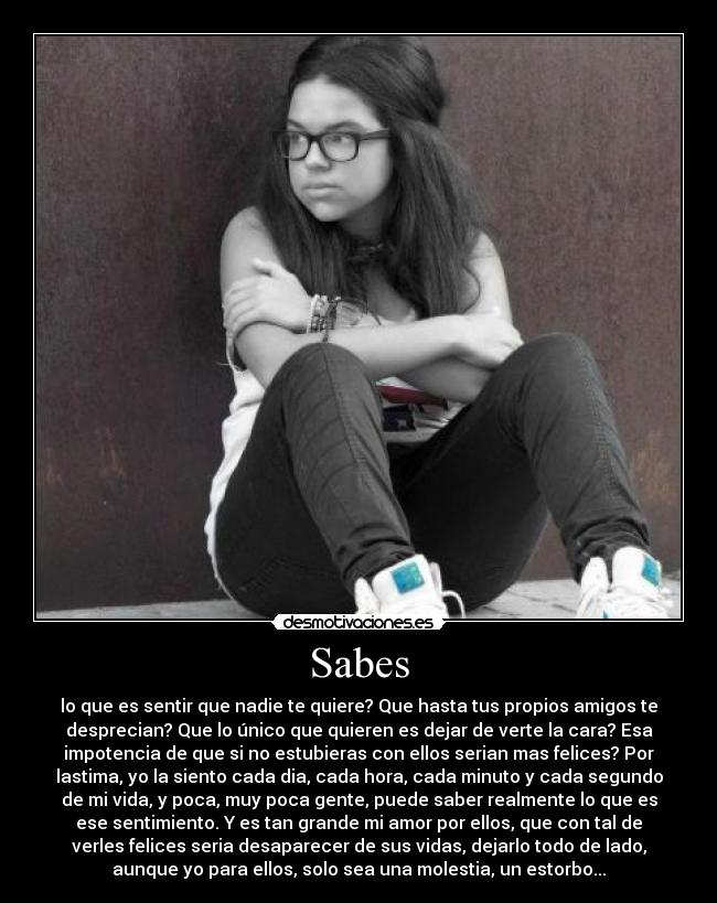 Sabes - lo que es sentir que nadie te quiere? Que hasta tus propios amigos te
desprecian? Que lo único que quieren es dejar de verte la cara? Esa
impotencia de que si no estubieras con ellos serian mas felices? Por
lastima, yo la siento cada dia, cada hora, cada minuto y cada segundo
de mi vida, y poca, muy poca gente, puede saber realmente lo que es
ese sentimiento. Y es tan grande mi amor por ellos, que con tal de
verles felices seria desaparecer de sus vidas, dejarlo todo de lado,
aunque yo para ellos, solo sea una molestia, un estorbo...