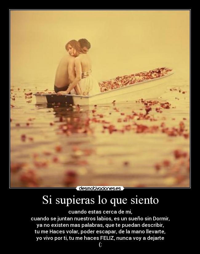 Si supieras lo que siento - cuando estas cerca de mi,
cuando se juntan nuestros labios, es un sueño sin Dormir,
ya no existen mas palabras, que te puedan describir,
tu me Haces volar, poder escapar, de la mano llevarte,
yo vivo por ti, tu me haces FELIZ, nunca voy a dejarte
(: