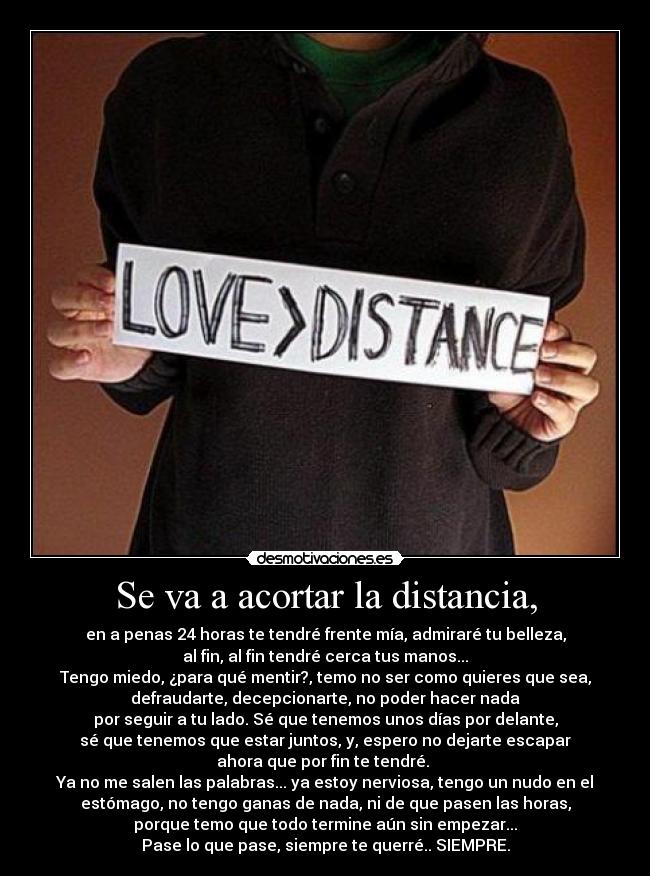 Se va a acortar la distancia, - en a penas 24 horas te tendré frente mía, admiraré tu belleza,
al fin, al fin tendré cerca tus manos...
Tengo miedo, ¿para qué mentir?, temo no ser como quieres que sea,
defraudarte, decepcionarte, no poder hacer nada
por seguir a tu lado. Sé que tenemos unos días por delante,
sé que tenemos que estar juntos, y, espero no dejarte escapar
ahora que por fin te tendré. 
Ya no me salen las palabras... ya estoy nerviosa, tengo un nudo en el
estómago, no tengo ganas de nada, ni de que pasen las horas,
porque temo que todo termine aún sin empezar...
Pase lo que pase, siempre te querré.. SIEMPRE.