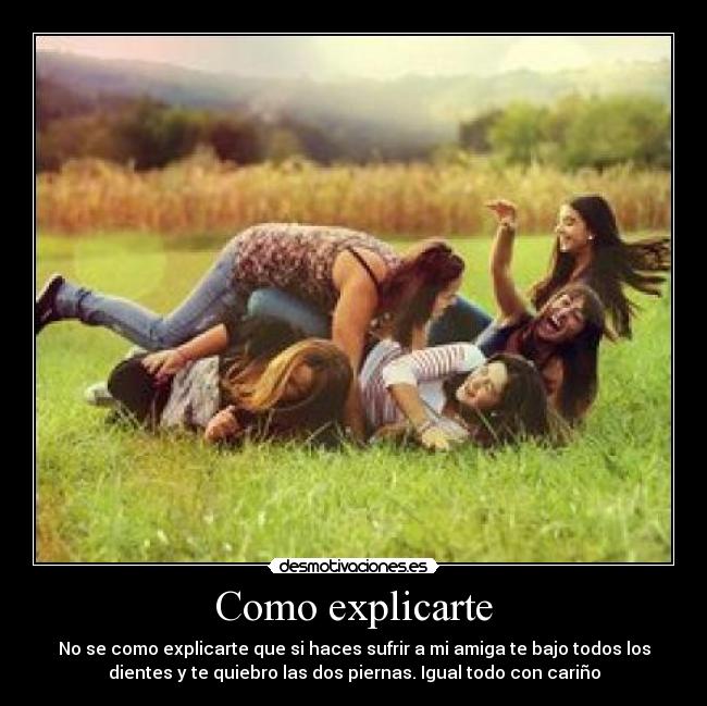 Como explicarte - No se como explicarte que si haces sufrir a mi amiga te bajo todos los
dientes y te quiebro las dos piernas. Igual todo con cariño