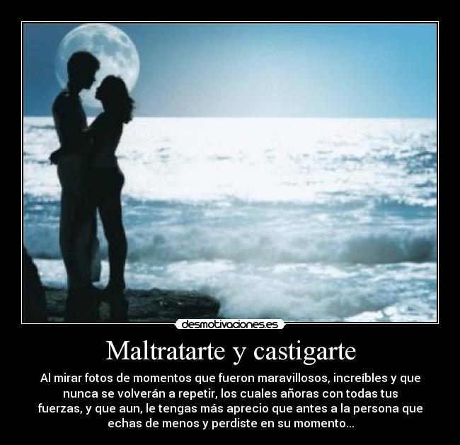 Maltratarte y castigarte - Al mirar fotos de momentos que fueron maravillosos, increíbles y que
nunca se volverán a repetir, los cuales añoras con todas tus
fuerzas, y que aun, le tengas más aprecio que antes a la persona que
echas de menos y perdiste en su momento...