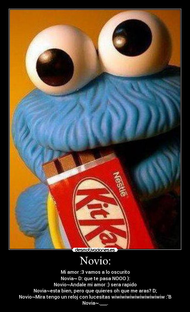 Novio: - Mi amor :3 vamos a lo oscurito
Novia~ D: que te pasa NOOO ):
Novio~Andale mi amor :) sera rapido
Novia~esta bien, pero que quieres oh que me aras? D;
Novio~Mira tengo un reloj con lucesitas wiwiwiwiwiwiwiwiwiwiw :B
Novia~.___.