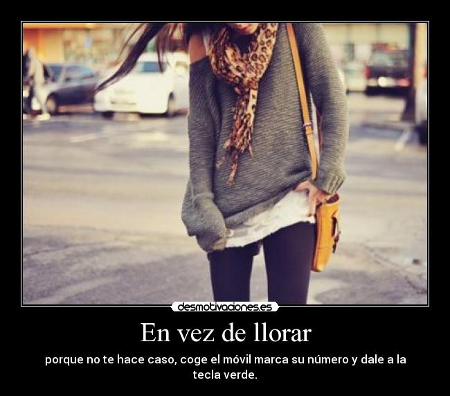 En vez de llorar - porque no te hace caso, coge el móvil marca su número y dale a la tecla verde.