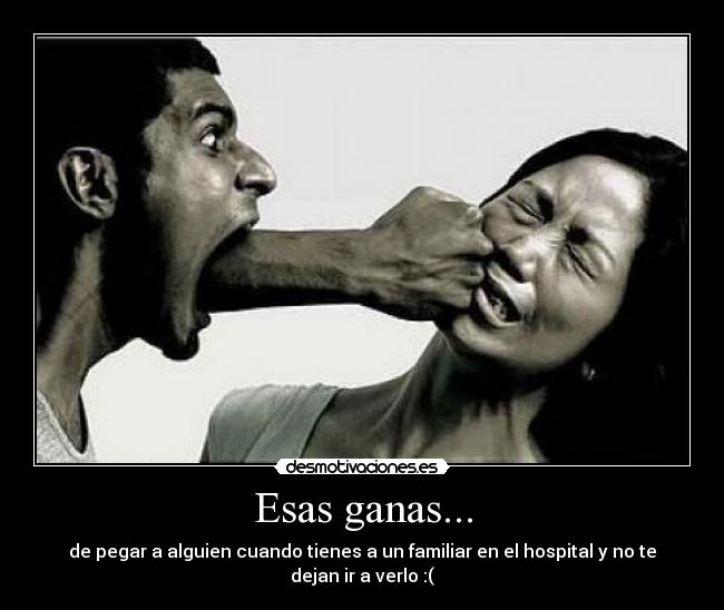 Esas ganas... - de pegar a alguien cuando tienes a un familiar en el hospital y no te dejan ir a verlo :(