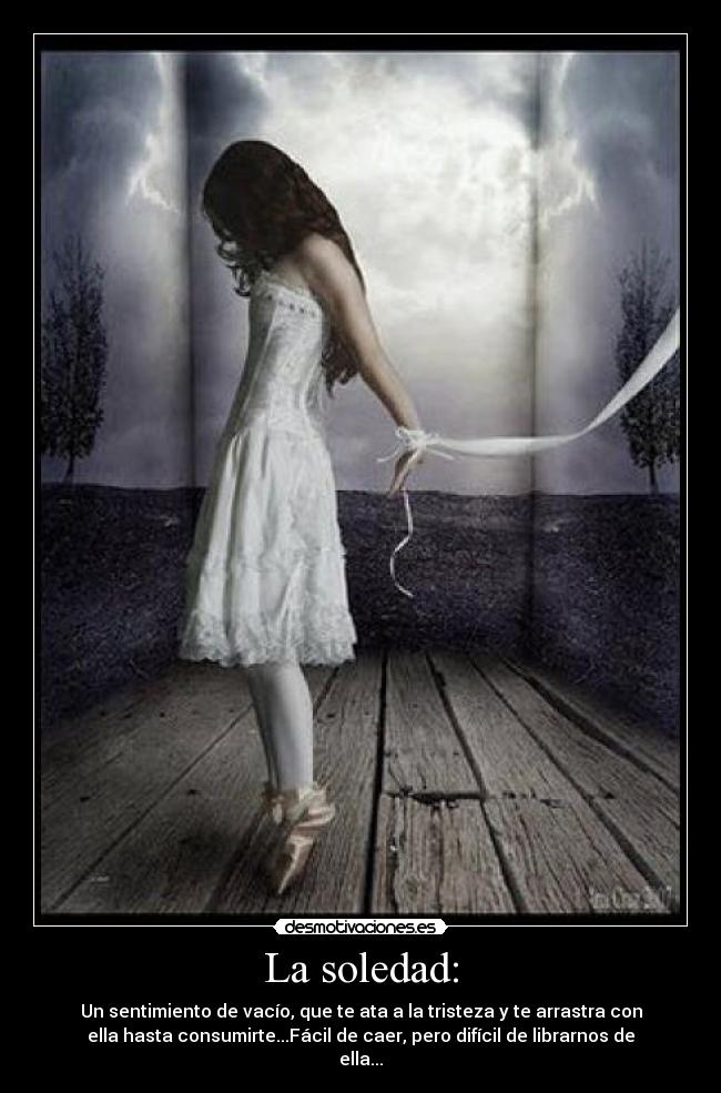 La soledad: - Un sentimiento de vacío, que te ata a la tristeza y te arrastra con
ella hasta consumirte...Fácil de caer, pero difícil de librarnos de
ella...
