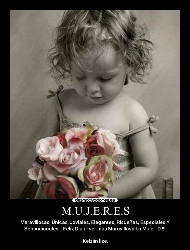 M.U.J.E.R.E.S - Maravillosas, Únicas, Joviales, Elegantes, Risueñas, Especiales Y
Sensacionales... Feliz Día al ser más Maravilloso La Mujer :D !!!.
Kelziin Ilze.