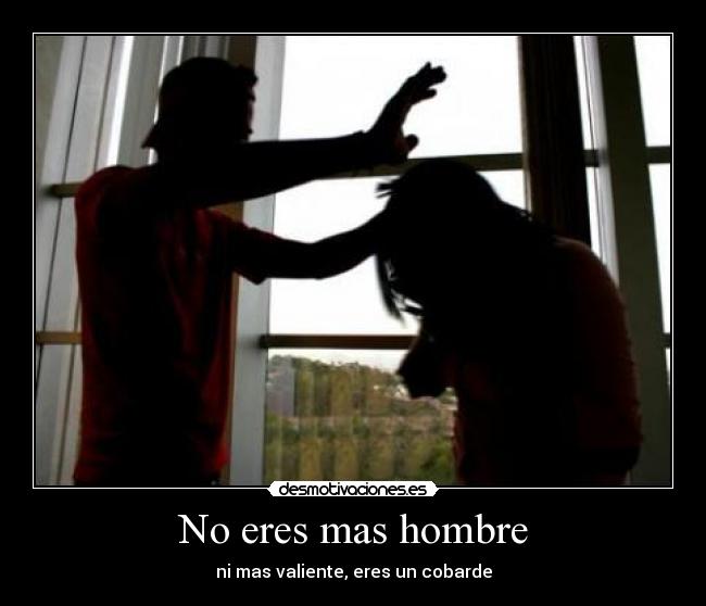 No eres mas hombre - ni mas valiente, eres un cobarde