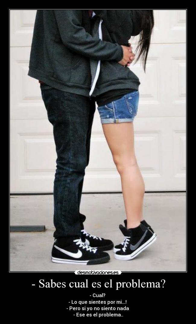 - Sabes cual es el problema? - - Cual?
- Lo que sientes por mi...!
- Pero si yo no siento nada
- Ese es el problema..