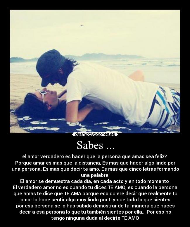 Sabes ... - el amor verdadero es hacer que la persona que amas sea feliz? ♥
Porque amar es mas que la distancia, Es mas que hacer algo lindo por
una persona, Es mas que decir te amo, Es mas que cinco letras formando
una palabra.
El amor se demuestra cada día, en cada acto y en todo momento ♥
El verdadero amor no es cuando tu dices TE AMO, es cuando la persona
que amas te dice que TE AMA porque eso quiere decir que realmente tu
amor la hace sentir algo muy lindo por ti y que todo lo que sientes
por esa persona se lo has sabido demostrar de tal manera que haces
decir a esa persona lo que tu también sientes por ella... Por eso no
tengo ninguna duda al decirte TE AMO