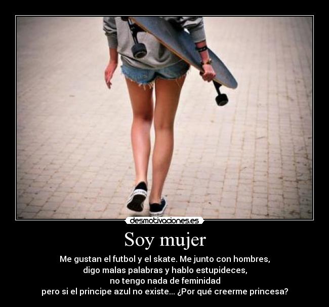 Soy mujer - Me gustan el futbol y el skate. Me junto con hombres,
digo malas palabras y hablo estupideces,
no tengo nada de feminidad
pero si el principe azul no existe... ¿Por qué creerme princesa?