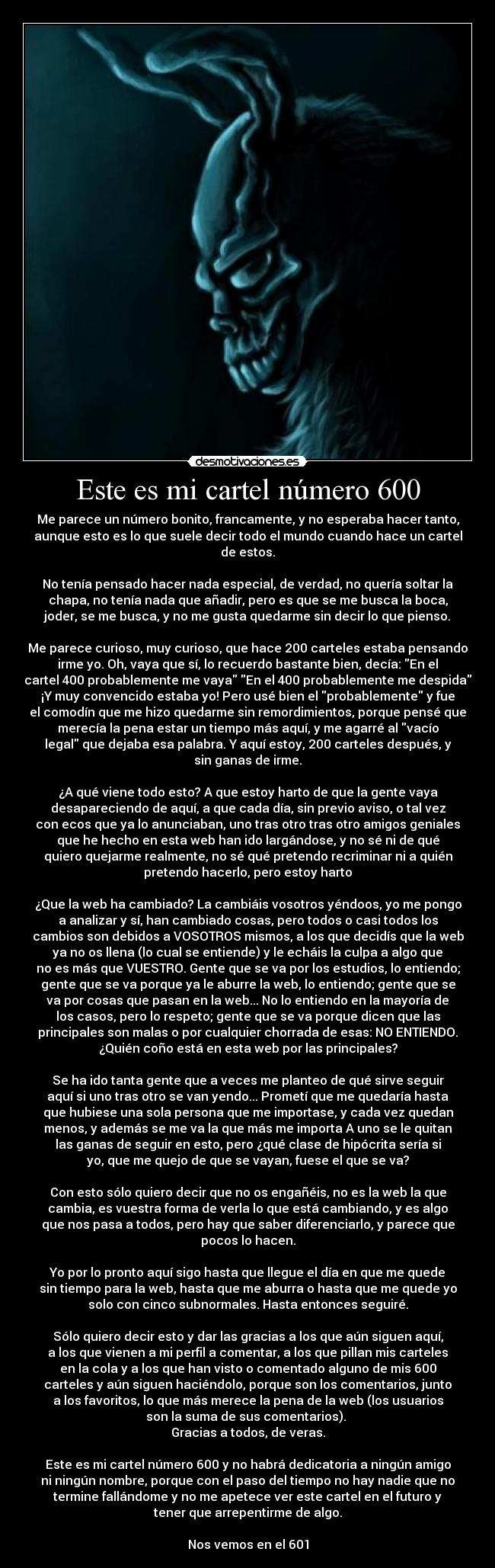 Este es mi cartel número 600 - Me parece un número bonito, francamente, y no esperaba hacer tanto,
aunque esto es lo que suele decir todo el mundo cuando hace un cartel
de estos.

No tenía pensado hacer nada especial, de verdad, no quería soltar la
chapa, no tenía nada que añadir, pero es que se me busca la boca,
joder, se me busca, y no me gusta quedarme sin decir lo que pienso.
 
Me parece curioso, muy curioso, que hace 200 carteles estaba pensando
irme yo. Oh, vaya que sí, lo recuerdo bastante bien, decía: En el
cartel 400 probablemente me vaya En el 400 probablemente me despida
¡Y muy convencido estaba yo! Pero usé bien el probablemente y fue
el comodín que me hizo quedarme sin remordimientos, porque pensé que
merecía la pena estar un tiempo más aquí, y me agarré al vacío
legal que dejaba esa palabra. Y aquí estoy, 200 carteles después, y
sin ganas de irme.

¿A qué viene todo esto? A que estoy harto de que la gente vaya
desapareciendo de aquí, a que cada día, sin previo aviso, o tal vez
con ecos que ya lo anunciaban, uno tras otro tras otro amigos geniales
que he hecho en esta web han ido largándose, y no sé ni de qué
quiero quejarme realmente, no sé qué pretendo recriminar ni a quién
pretendo hacerlo, pero estoy harto

¿Que la web ha cambiado? La cambiáis vosotros yéndoos, yo me pongo
a analizar y sí, han cambiado cosas, pero todos o casi todos los
cambios son debidos a VOSOTROS mismos, a los que decidís que la web
ya no os llena (lo cual se entiende) y le echáis la culpa a algo que
no es más que VUESTRO. Gente que se va por los estudios, lo entiendo;
gente que se va porque ya le aburre la web, lo entiendo; gente que se
va por cosas que pasan en la web... No lo entiendo en la mayoría de
los casos, pero lo respeto; gente que se va porque dicen que las
principales son malas o por cualquier chorrada de esas: NO ENTIENDO.
¿Quién coño está en esta web por las principales?

Se ha ido tanta gente que a veces me planteo de qué sirve seguir
aquí si uno tras otro se van yendo... Prometí que me quedaría hasta
que hubiese una sola persona que me importase, y cada vez quedan
menos, y además se me va la que más me importa A uno se le quitan
las ganas de seguir en esto, pero ¿qué clase de hipócrita sería si
yo, que me quejo de que se vayan, fuese el que se va?

Con esto sólo quiero decir que no os engañéis, no es la web la que
cambia, es vuestra forma de verla lo que está cambiando, y es algo
que nos pasa a todos, pero hay que saber diferenciarlo, y parece que
pocos lo hacen.

Yo por lo pronto aquí sigo hasta que llegue el día en que me quede
sin tiempo para la web, hasta que me aburra o hasta que me quede yo
solo con cinco subnormales. Hasta entonces seguiré.

Sólo quiero decir esto y dar las gracias a los que aún siguen aquí,
a los que vienen a mi perfil a comentar, a los que pillan mis carteles
en la cola y a los que han visto o comentado alguno de mis 600
carteles y aún siguen haciéndolo, porque son los comentarios, junto
a los favoritos, lo que más merece la pena de la web (los usuarios
son la suma de sus comentarios). 
Gracias a todos, de veras.

Este es mi cartel número 600 y no habrá dedicatoria a ningún amigo
ni ningún nombre, porque con el paso del tiempo no hay nadie que no
termine fallándome y no me apetece ver este cartel en el futuro y
tener que arrepentirme de algo.

Nos vemos en el 601