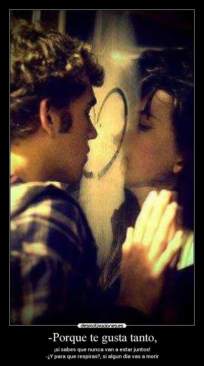 -Porque te gusta tanto, - ¡si sabes que nunca van a estar juntos!
-¿Y para que respiras?, si algun día vas a morir