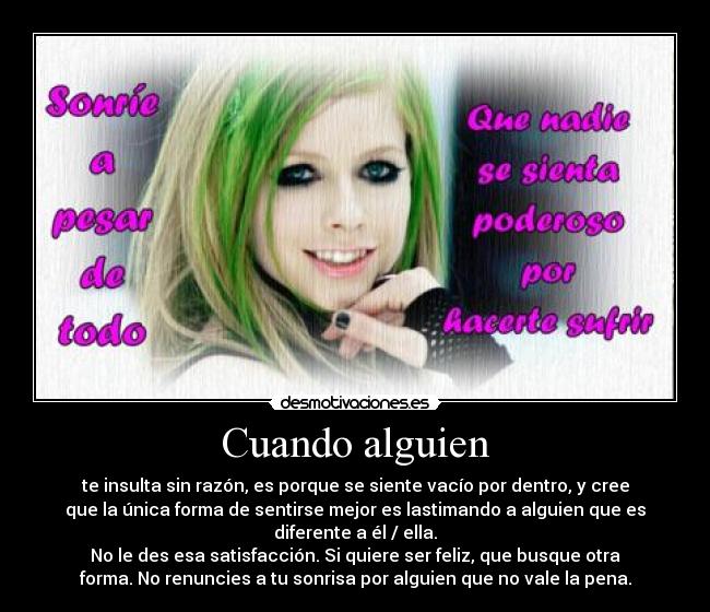 Cuando alguien - te insulta sin razón, es porque se siente vacío por dentro, y cree
que la única forma de sentirse mejor es lastimando a alguien que es
diferente a él / ella.
No le des esa satisfacción. Si quiere ser feliz, que busque otra
forma. No renuncies a tu sonrisa por alguien que no vale la pena.
