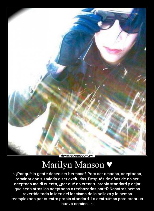 Marilyn Manson ♥ - ~¿Por qué la gente desea ser hermosa? Para ser amados, aceptados,
terminar con su miedo a ser excluidos. Después de años de no ser
aceptado me di cuenta, ¿por qué no crear tu propio standard y dejar
que sean otros los aceptados o rechazados por tí? Nosotros hemos
revertido toda la idea del fascismo de la belleza y la hemos
reemplazado por nuestro propio standard. La destruímos para crear un
nuevo camino...~