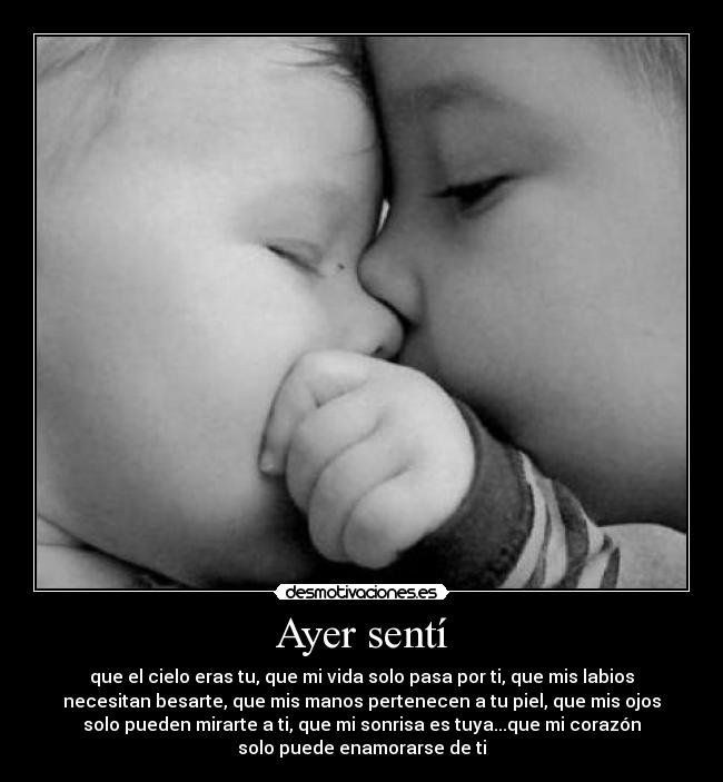 Ayer sentí - que el cielo eras tu, que mi vida solo pasa por ti, que mis labios
necesitan besarte, que mis manos pertenecen a tu piel, que mis ojos
solo pueden mirarte a ti, que mi sonrisa es tuya...que mi corazón
solo puede enamorarse de ti