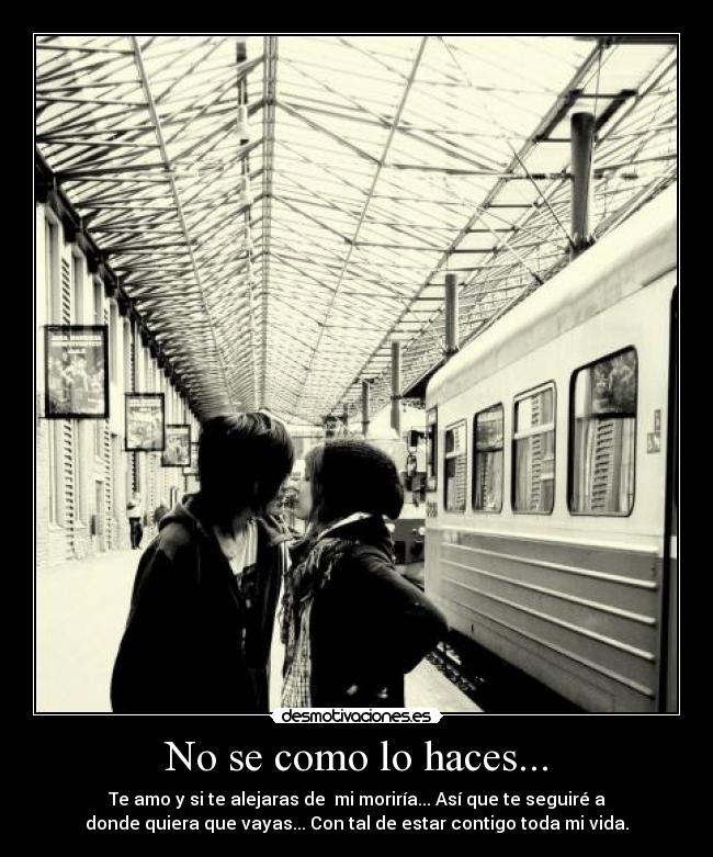 No se como lo haces... - Te amo y si te alejaras de mi moriría... Así que te seguiré a
donde quiera que vayas... Con tal de estar contigo toda mi vida.