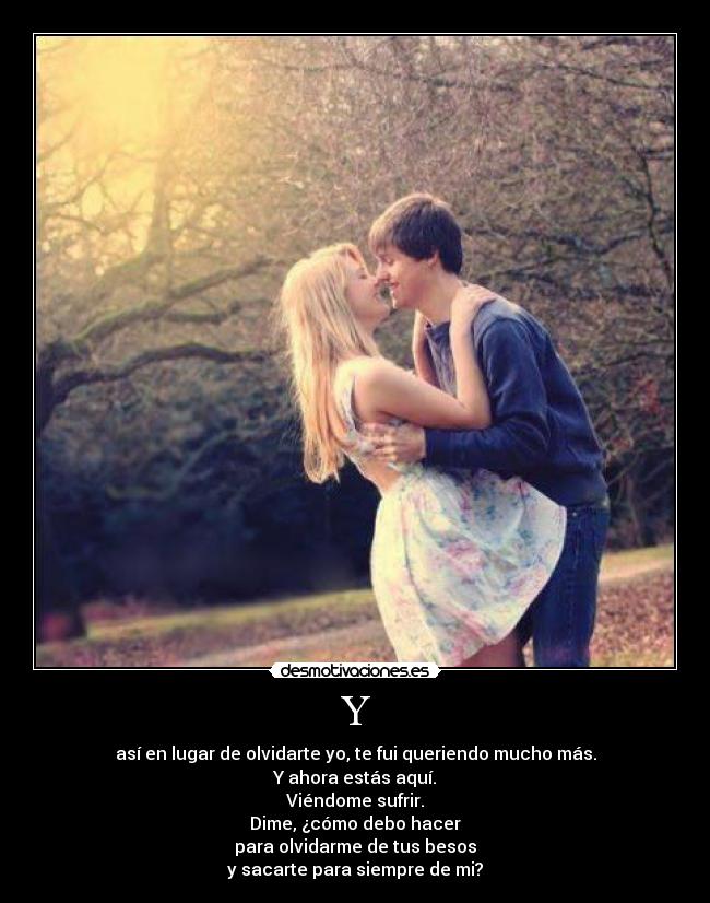 Y - así en lugar de olvidarte yo, te fui queriendo mucho más.
Y ahora estás aquí.
Viéndome sufrir.
Dime, ¿cómo debo hacer
para olvidarme de tus besos
y sacarte para siempre de mi?