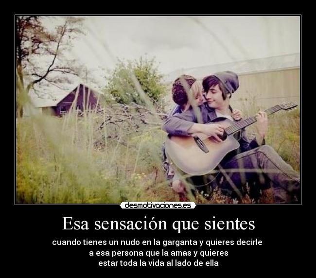 Esa sensación que sientes - cuando tienes un nudo en la garganta y quieres decirle
a esa persona que la amas y quieres
estar toda la vida al lado de ella