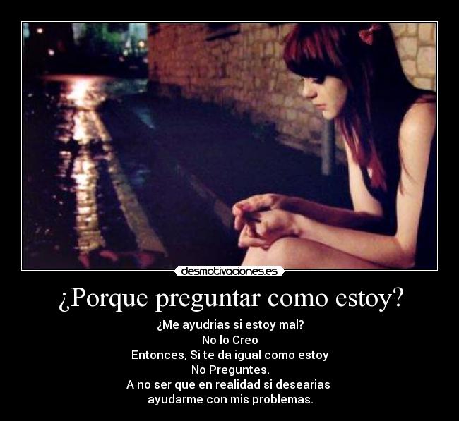 ¿Porque preguntar como estoy? - ¿Me ayudrias si estoy mal?
No lo Creo
Entonces, Si te da igual como estoy
No Preguntes.
A no ser que en realidad si desearias 
ayudarme con mis problemas.