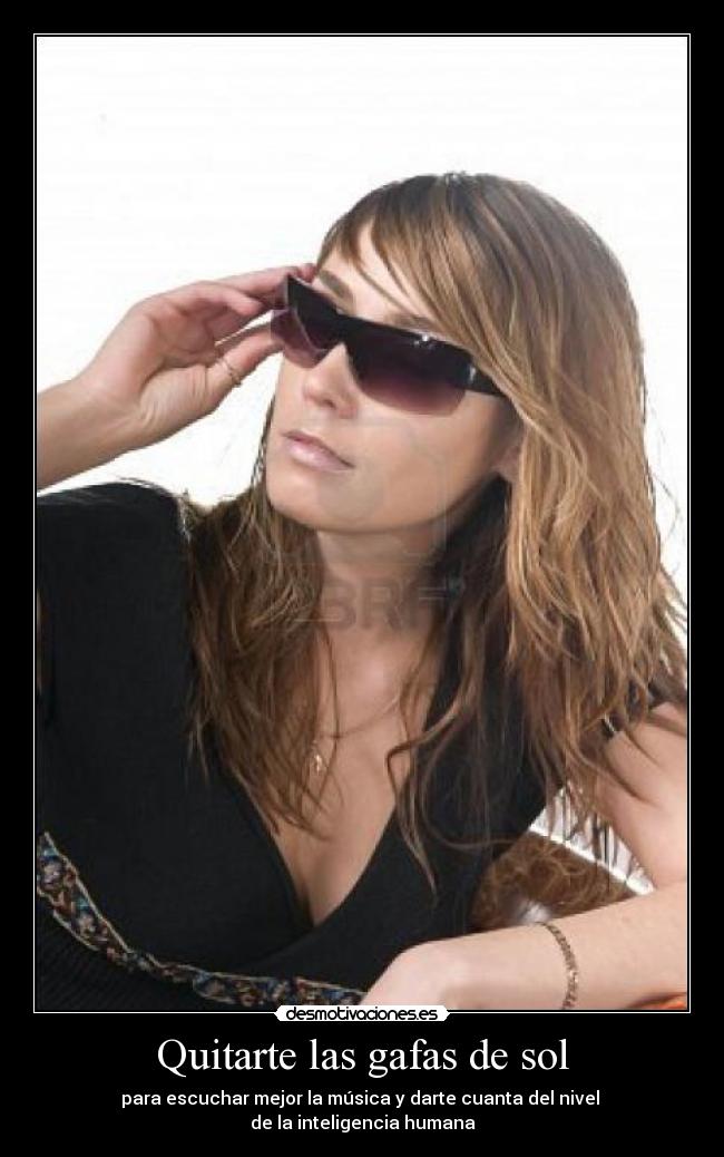 Quitarte las gafas de sol - para escuchar mejor la música y darte cuanta del nivel
de la inteligencia humana