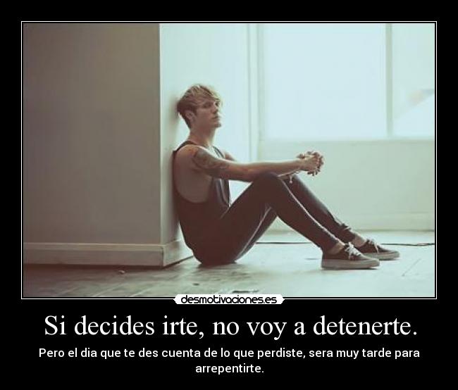 Si decides irte, no voy a detenerte. - Pero el dia que te des cuenta de lo que perdiste, sera muy tarde para arrepentirte.